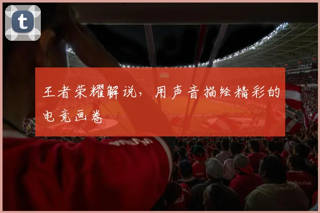 王者荣耀解说,用声音描绘精彩的电竞画卷