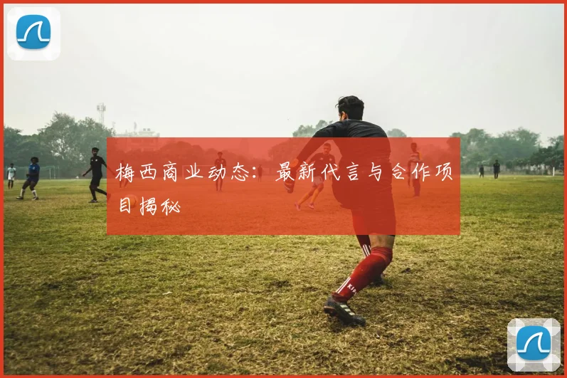 梅西商业动态:最新代言与合作项目揭秘