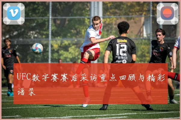 UFC数字赛赛后采访重点回顾与精彩语录