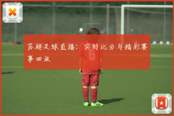 苏超足球直播：实时比分与精彩赛事回放