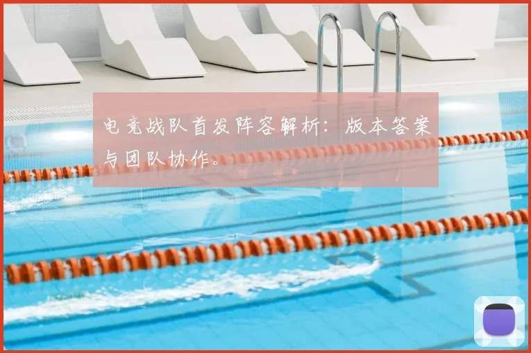 电竞战队首发阵容解析：版本答案与团队协作。