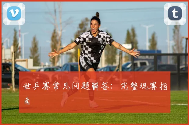 世乒赛常见问题解答：完整观赛指南