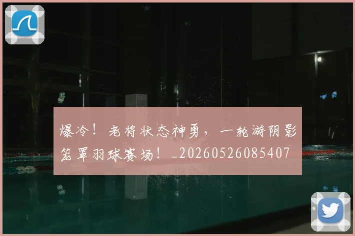爆冷！老将状态神勇，一轮游阴影笼罩羽球赛场！_20260526085407