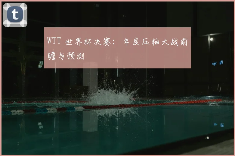 WTT 世界杯决赛:年度压轴大战前瞻与预测
