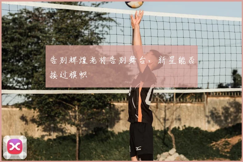 告别辉煌老将告别舞台,新星能否接过旗帜