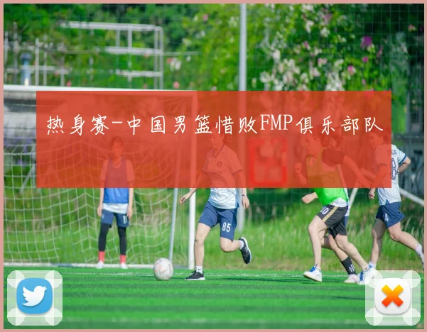 热身赛-中国男篮惜败FMP俱乐部队
