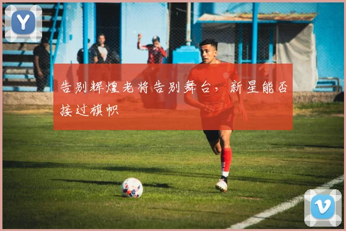 告别辉煌老将告别舞台,新星能否接过旗帜