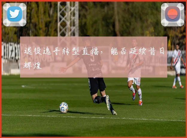 退役选手转型直播，能否延续昔日辉煌