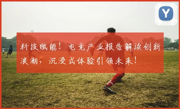 科技赋能!电竞产业报告解读创新浪潮,沉浸式体验引领未来!