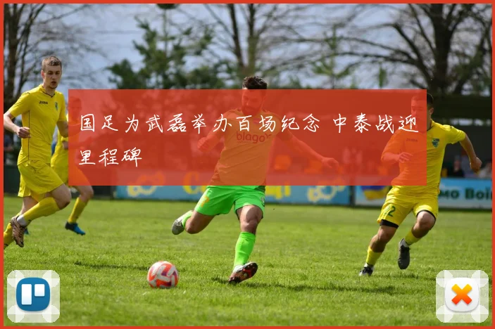 国足为武磊举办百场纪念 中泰战迎里程碑