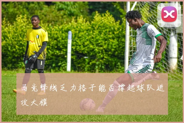 马竞锋线乏力格子能否撑起球队进攻大旗