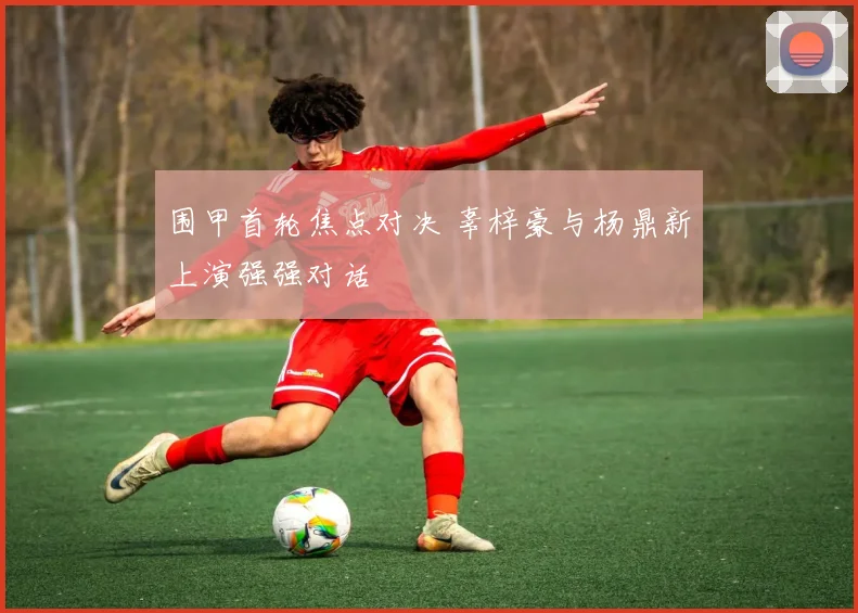 围甲首轮焦点对决 辜梓豪与杨鼎新上演强强对话