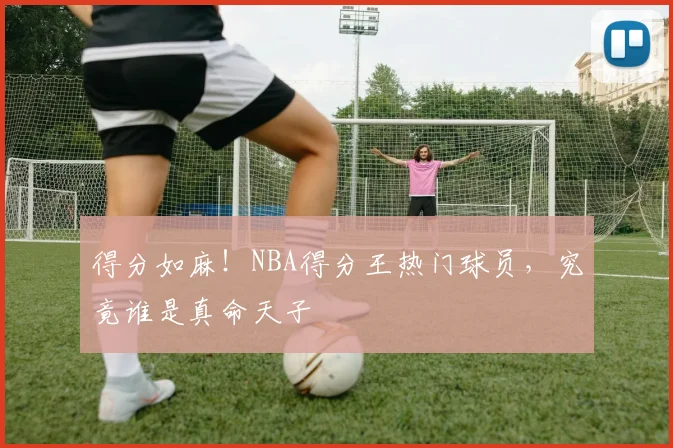 得分如麻！NBA得分王热门球员，究竟谁是真命天子