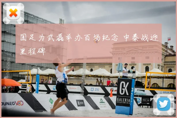 国足为武磊举办百场纪念 中泰战迎里程碑