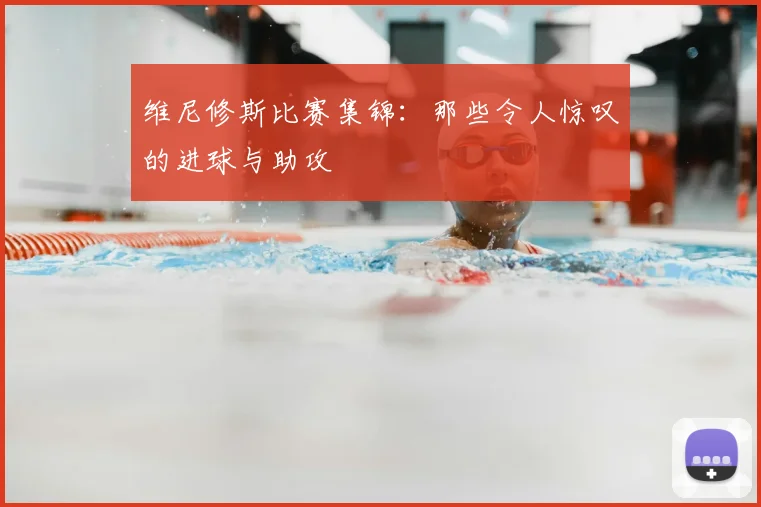 维尼修斯比赛集锦：那些令人惊叹的进球与助攻