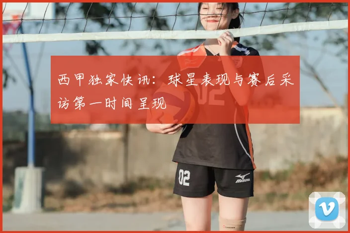 西甲独家快讯:球星表现与赛后采访第一时间呈现