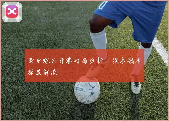 羽毛球公开赛对局分析:技术战术深度解读