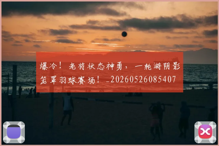 爆冷!老将状态神勇,一轮游阴影笼罩羽球赛场!_20260526085407