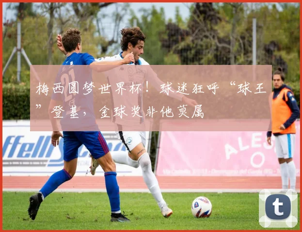 梅西圆梦世界杯！球迷狂呼“球王”登基，金球奖非他莫属