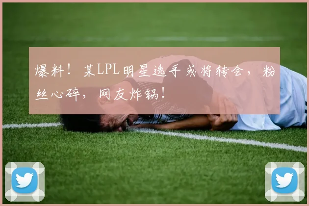 爆料!某LPL明星选手或将转会,粉丝心碎,网友炸锅!