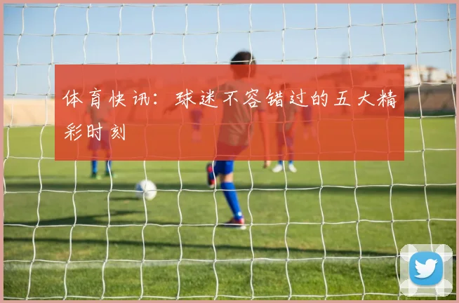 体育快讯：球迷不容错过的五大精彩时刻