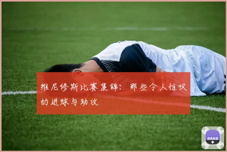 维尼修斯比赛集锦：那些令人惊叹的进球与助攻