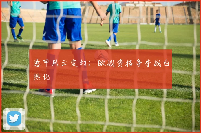 意甲风云变幻:欧战资格争夺战白热化