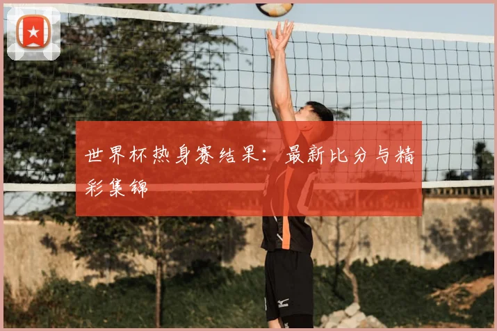 世界杯热身赛结果:最新比分与精彩集锦