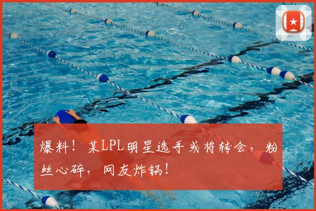 爆料！某LPL明星选手或将转会，粉丝心碎，网友炸锅！