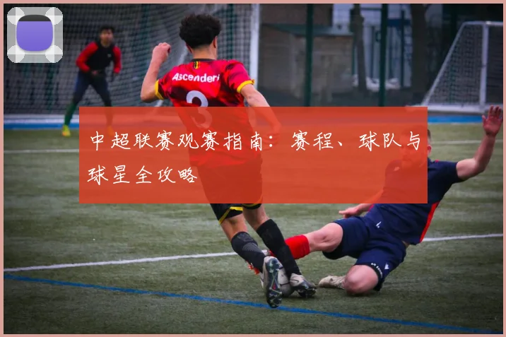 中超联赛观赛指南:赛程、球队与球星全攻略
