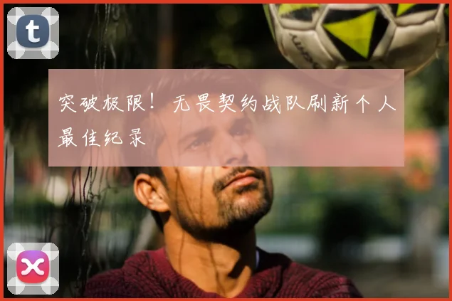 突破极限!无畏契约战队刷新个人最佳纪录