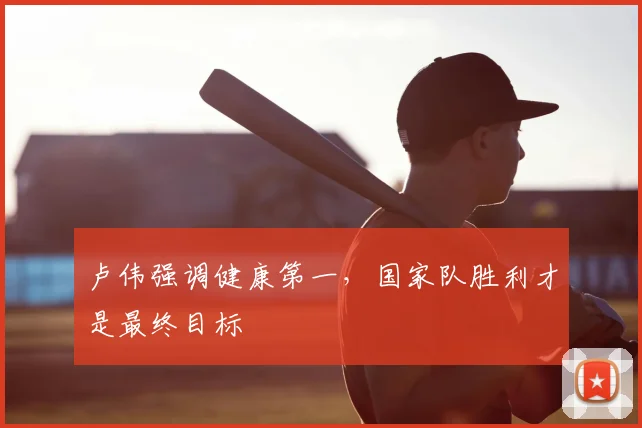卢伟强调健康第一,国家队胜利才是最终目标