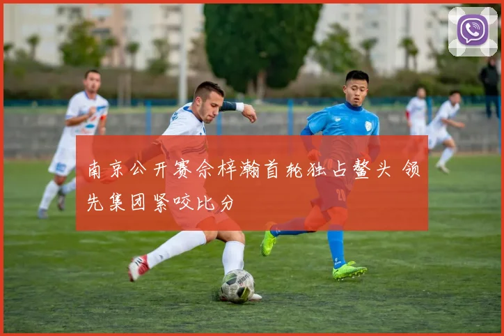 南京公开赛佘梓瀚首轮独占鳌头 领先集团紧咬比分