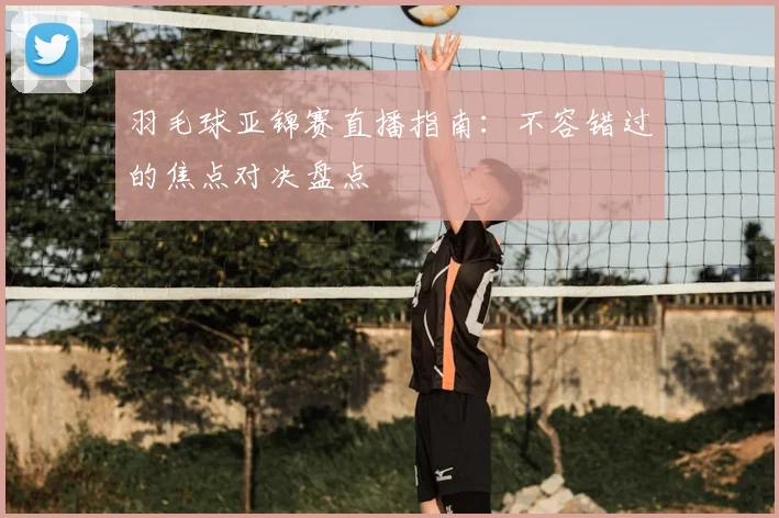 羽毛球亚锦赛直播指南:不容错过的焦点对决盘点