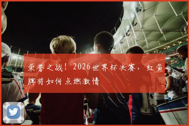 荣誉之战!2026世界杯决赛,红黄牌将如何点燃激情