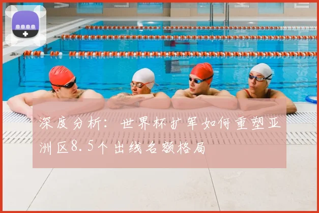 深度分析：世界杯扩军如何重塑亚洲区8.5个出线名额格局