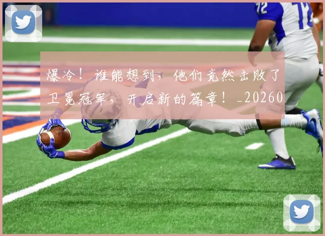 爆冷!谁能想到,他们竟然击败了卫冕冠军,开启新的篇章!_20260526085409