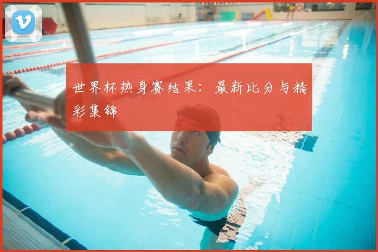 世界杯热身赛结果：最新比分与精彩集锦