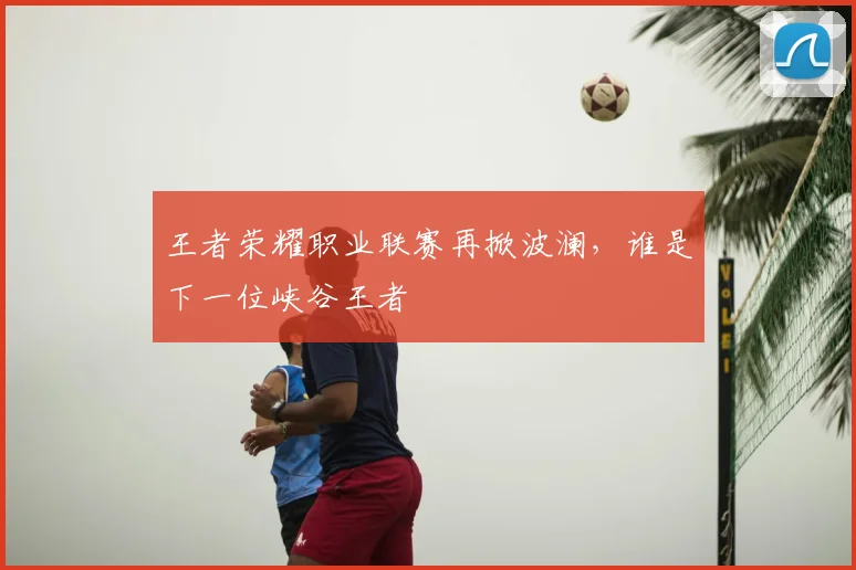 王者荣耀职业联赛再掀波澜，谁是下一位峡谷王者
